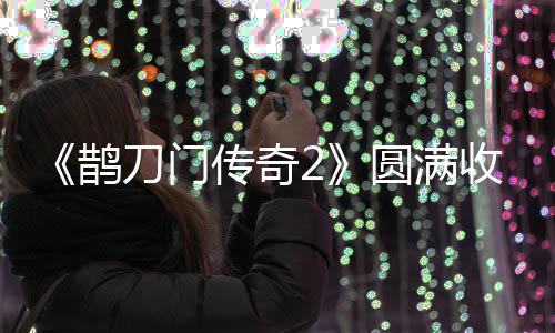 《鵲刀門傳奇2》圓滿收官  笑樂俠義再創(chuàng)武俠喜劇經(jīng)典