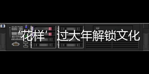 ‘花樣’過(guò)大年解鎖文化消費(fèi)新場(chǎng)景