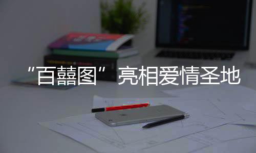 “百囍圖”亮相愛(ài)情圣地 婚書(shū)文化展將于春節(jié)期間啟幕