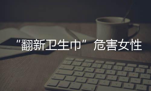 “翻新衛(wèi)生巾”危害女性健康，如何及時發(fā)現(xiàn)潛在的婦科疾??？