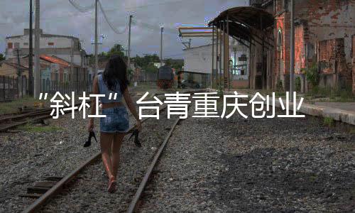 “斜杠”臺青重慶創(chuàng)業(yè) 從“首店驚喜”到無限可能