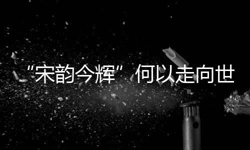 “宋韻今輝”何以走向世界？杭州上城讓文化出海又出彩