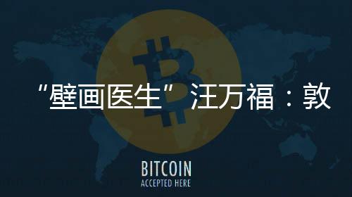 “壁畫醫(yī)生”汪萬福：敦煌常在，年輕人常守