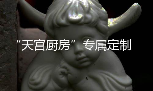 “天宮廚房”專屬定制 神十九乘組年夜飯菜單揭秘