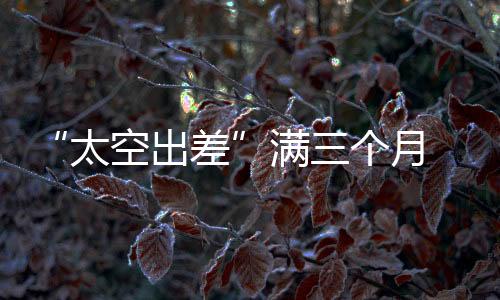 “太空出差”滿三個(gè)月 神舟十九號(hào)航天員的生活忙碌而快樂(lè)