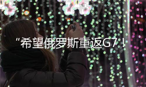 “希望俄羅斯重返G7！”特朗普：這不是喜不喜歡的問題