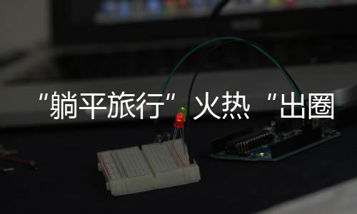 “躺平旅行”火熱“出圈” 輕松、舒適成為年輕人度假“新潮流”