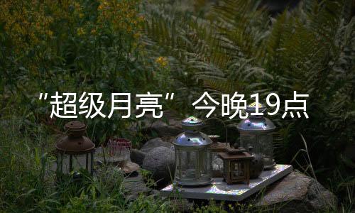 “超級(jí)月亮”今晚19點(diǎn)上演：年度最大滿月 千萬別錯(cuò)過