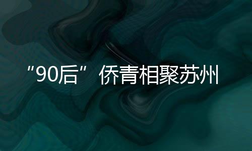 “90后”僑青相聚蘇州河畔 開啟“滬上四季行”系列活動
