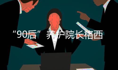 “90后”養(yǎng)護院長格西王姆：為涉藏地區(qū)孤寡老人營造幸福港灣