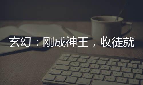 玄幻：剛成神王，收徒就變強(qiáng)！