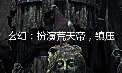 玄幻：扮演荒天帝，鎮(zhèn)壓黑暗動亂