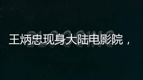 王炳忠現(xiàn)身大陸電影院，觀影哪吒2