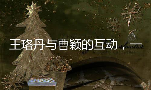 王珞丹與曹穎的互動，一次簡單的對話背后的故事