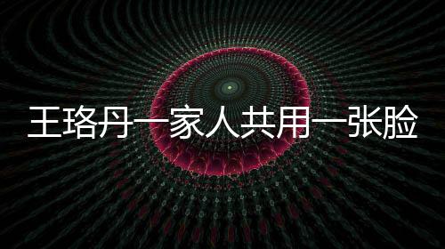 王珞丹一家人共用一張臉，神秘基因引發(fā)網(wǎng)友熱議