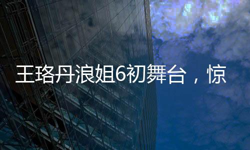 王珞丹浪姐6初舞臺，驚艷亮相，展現(xiàn)多元魅力