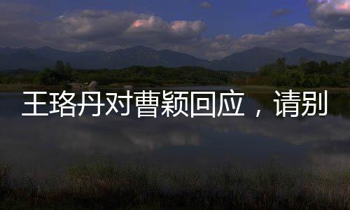 王珞丹對曹穎回應(yīng)，請別再追問 ——一次演藝圈內(nèi)部的微妙互動