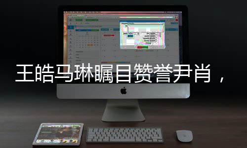 王皓馬琳矚目贊譽尹肖，一展體育英才風采，引發(fā)眾多關注