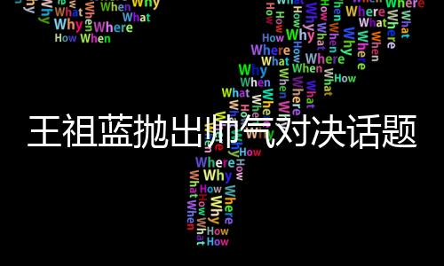 王祖藍(lán)拋出帥氣對(duì)決話題，他與彭于晏誰(shuí)更勝一籌？