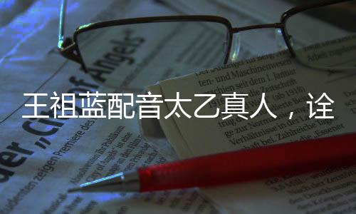 王祖藍配音太乙真人，詮釋經(jīng)典角色的獨特魅力