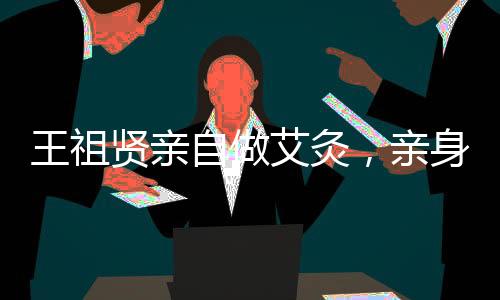王祖賢親自做艾灸，親身體驗(yàn)中醫(yī)魅力，傳遞健康生活方式