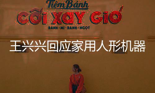 王興興回應家用人形機器人上市時間表