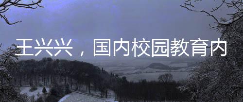 王興興，國(guó)內(nèi)校園教育內(nèi)容過(guò)于陳舊，需更新升級(jí)
