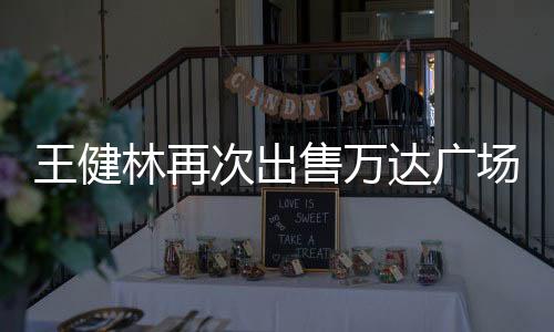 王健林再次出售萬達(dá)廣場，商業(yè)地產(chǎn)界的重磅動(dòng)作引發(fā)市場熱議