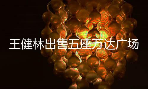 王健林出售五座萬達(dá)廣場，商業(yè)巨頭的戰(zhàn)略調(diào)整