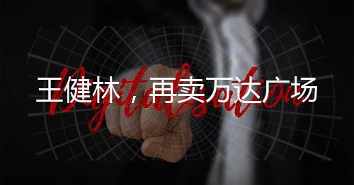 王健林，再賣(mài)萬(wàn)達(dá)廣場(chǎng)