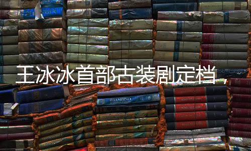 王冰冰首部古裝劇定檔，萬(wàn)眾矚目之作即將上線