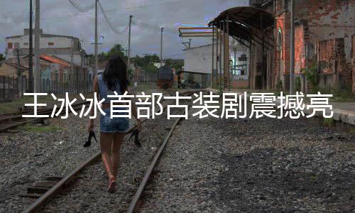 王冰冰首部古裝劇震撼亮相，星光璀璨，演繹傳世之作
