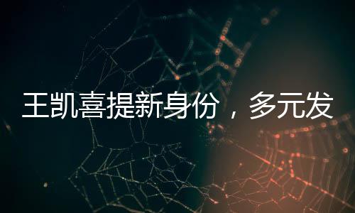 王凱喜提新身份，多元發(fā)展，星光璀璨