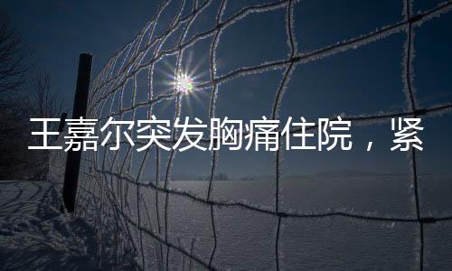 王嘉爾突發(fā)胸痛住院，緊急救治牽動人心
