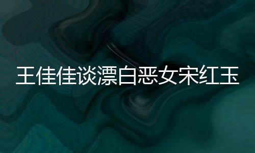 王佳佳談漂白惡女宋紅玉，角色的復(fù)雜性與深度解讀