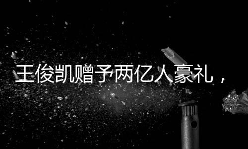 王俊凱贈(zèng)予兩億人豪禮，彰顯個(gè)人影響力巨大