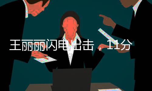 王麗麗閃電出擊，11分鐘驚艷全場貢獻17分2助