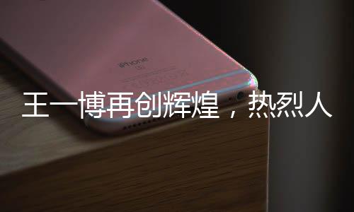 王一博再創(chuàng)輝煌，熱烈人生的新篇章