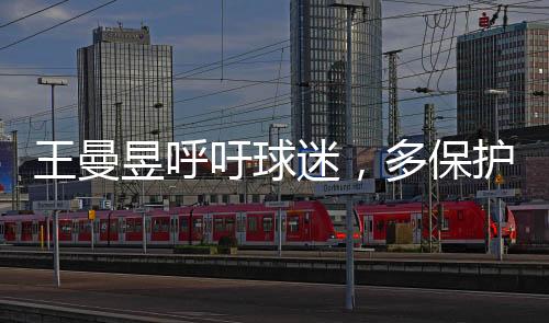 王曼昱呼吁球迷，多保護(hù)嗓子，共筑健康觀賞氛圍