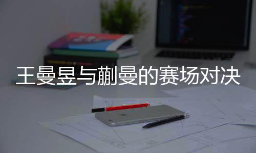 王曼昱與蒯曼的賽場對決，一次失敗者的韌性揭示與前景展望