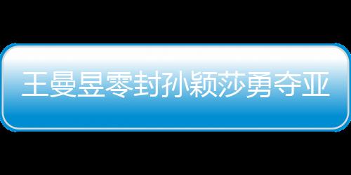 王曼昱零封孫穎莎勇奪亞洲杯女單冠軍，展現(xiàn)國乒輝煌實力