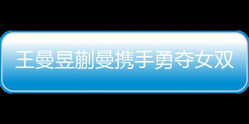 王曼昱蒯曼攜手勇奪女雙冠軍，孫穎莎王藝迪敗在其手