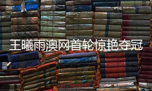 王曦雨澳網(wǎng)首輪驚艷奪冠，展現(xiàn)中國網(wǎng)球新力量