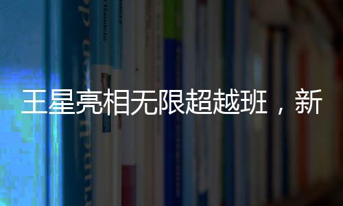王星亮相無(wú)限超越班，新星閃耀，展現(xiàn)無(wú)限潛力