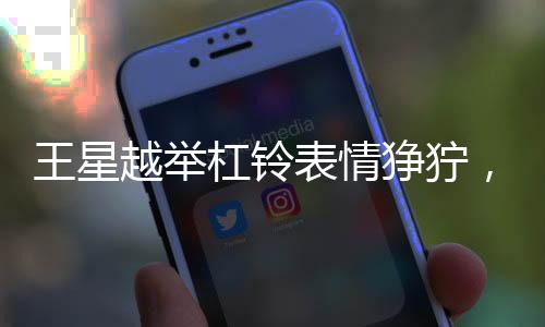 王星越舉杠鈴表情猙獰，賽場上的霸氣展現(xiàn)與挑戰(zhàn)精神