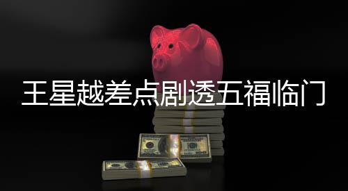 王星越差點(diǎn)劇透五福臨門大結(jié)局，引發(fā)網(wǎng)友熱議