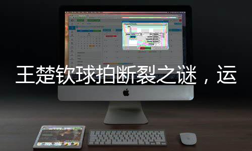 王楚欽球拍斷裂之謎，運(yùn)動(dòng)員的困惑與探索
