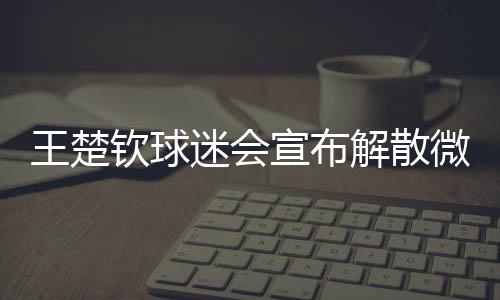 王楚欽球迷會宣布解散微博粉絲群，引發(fā)關注的背后故事