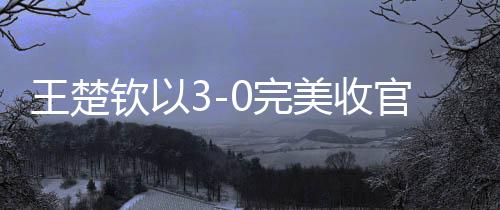 王楚欽以3-0完美收官，光速下班展現(xiàn)卓越實力
