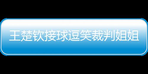 王楚欽接球逗笑裁判姐姐，賽場內(nèi)外的歡樂瞬間